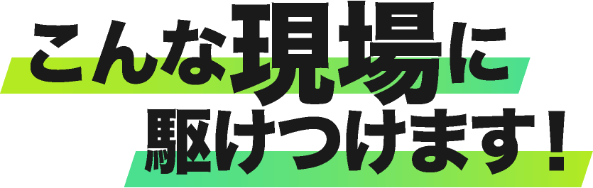 こんな現場に駆けつけます！